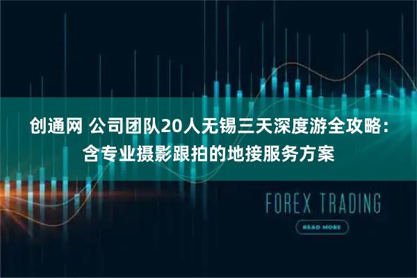 创通网 公司团队20人无锡三天深度游全攻略：含专业摄影跟拍的地接服务方案