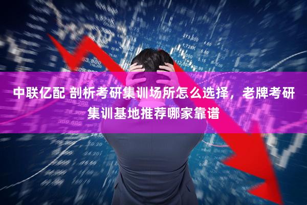 中联亿配 剖析考研集训场所怎么选择，老牌考研集训基地推荐哪家靠谱