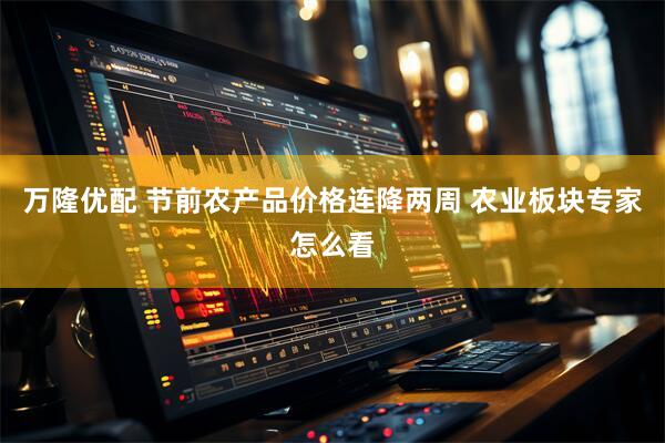 万隆优配 节前农产品价格连降两周 农业板块专家怎么看