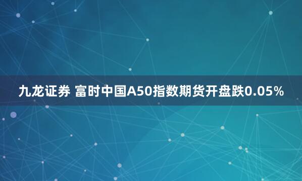 九龙证券 富时中国A50指数期货开盘跌0.05%