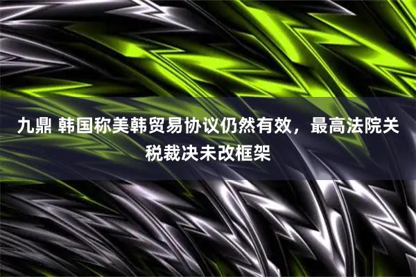 九鼎 韩国称美韩贸易协议仍然有效，最高法院关税裁决未改框架
