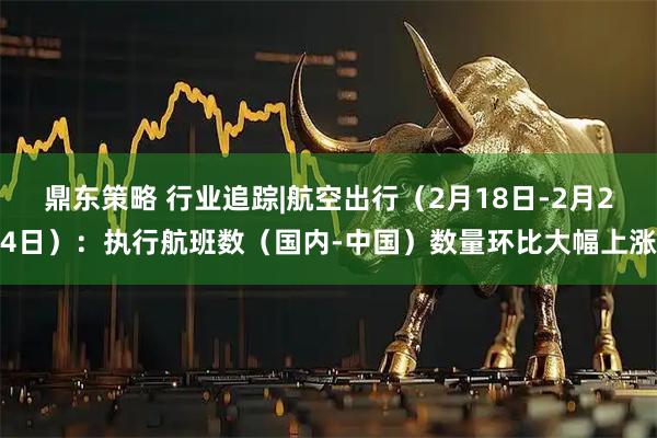 鼎东策略 行业追踪|航空出行（2月18日-2月24日）：执行航班数（国内-中国）数量环比大幅上涨