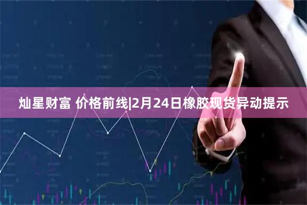 灿星财富 价格前线|2月24日橡胶现货异动提示