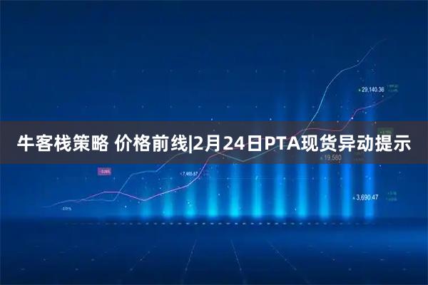 牛客栈策略 价格前线|2月24日PTA现货异动提示