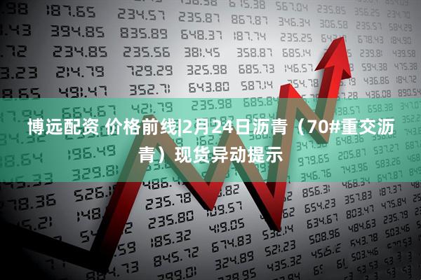 博远配资 价格前线|2月24日沥青（70#重交沥青）现货异动提示