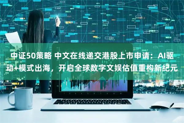 中证50策略 中文在线递交港股上市申请：AI驱动+模式出海，开启全球数字文娱估值重构新纪元