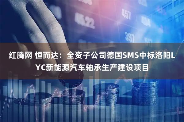 红腾网 恒而达：全资子公司德国SMS中标洛阳LYC新能源汽车轴承生产建设项目