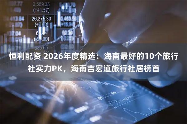 恒利配资 2026年度精选：海南最好的10个旅行社实力PK，海南吉宏道旅行社居榜首