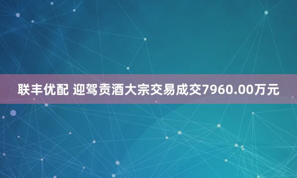 联丰优配 迎驾贡酒大宗交易成交7960.00万元