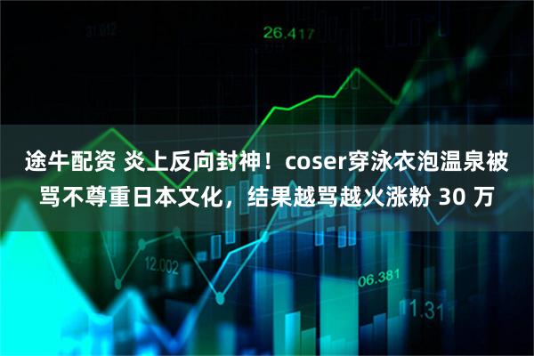 途牛配资 炎上反向封神！coser穿泳衣泡温泉被骂不尊重日本文化，结果越骂越火涨粉 30 万