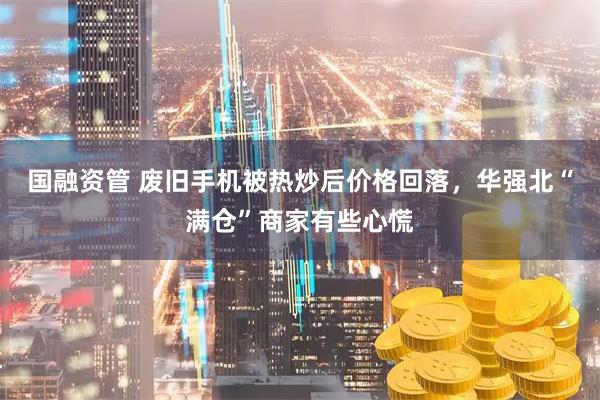国融资管 废旧手机被热炒后价格回落，华强北“满仓”商家有些心慌