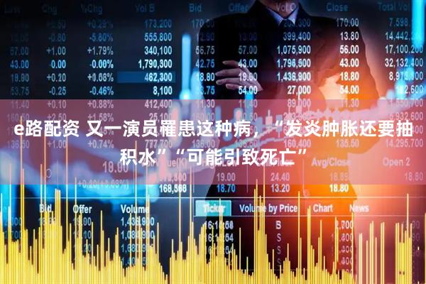 e路配资 又一演员罹患这种病，“发炎肿胀还要抽积水”“可能引致死亡”