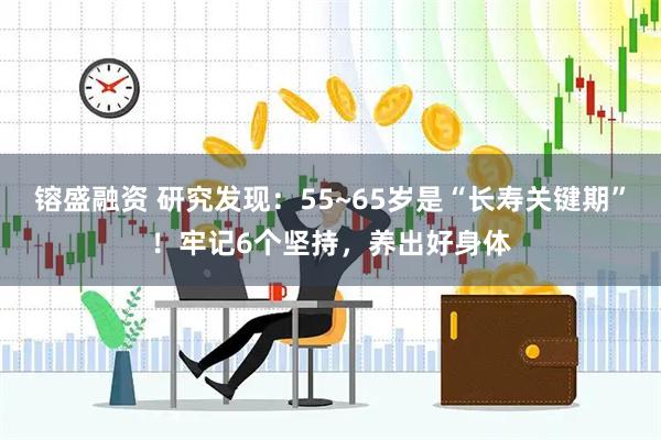 镕盛融资 研究发现：55~65岁是“长寿关键期”！牢记6个坚持，养出好身体