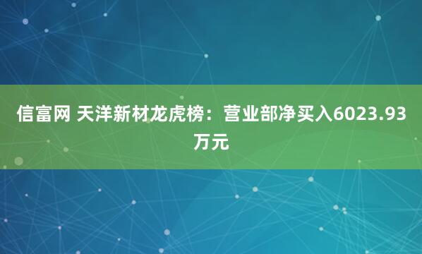 信富网 天洋新材龙虎榜：营业部净买入6023.93万元