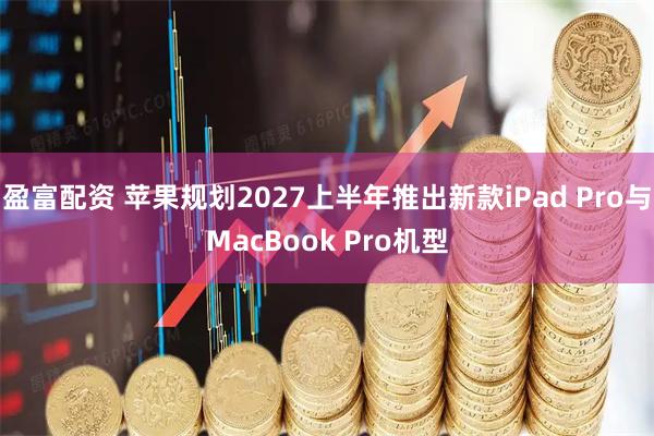 盈富配资 苹果规划2027上半年推出新款iPad Pro与MacBook Pro机型