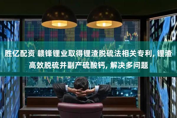 胜亿配资 赣锋锂业取得锂渣脱硫法相关专利, 锂渣高效脱硫并副产硫酸钙, 解决多问题
