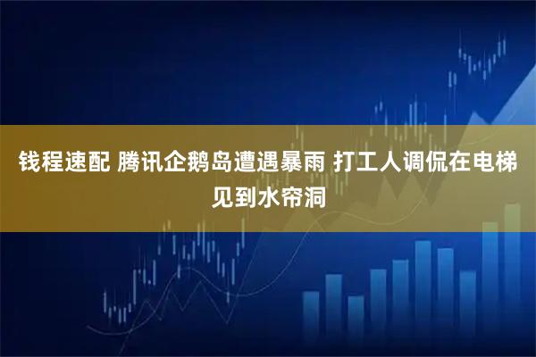 钱程速配 腾讯企鹅岛遭遇暴雨 打工人调侃在电梯见到水帘洞