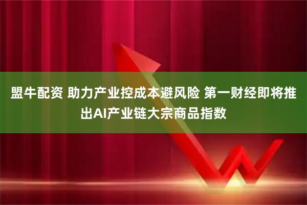 盟牛配资 助力产业控成本避风险 第一财经即将推出AI产业链大宗商品指数