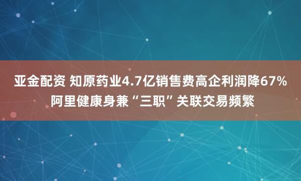 亚金配资 知原药业4.7亿销售费高企利润降67% 阿里健康身兼“三职”关联交易频繁