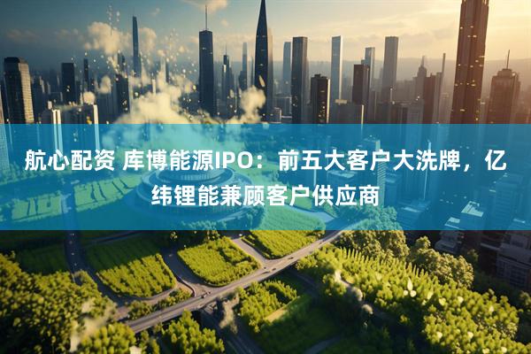 航心配资 库博能源IPO：前五大客户大洗牌，亿纬锂能兼顾客户供应商