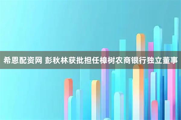 希恩配资网 彭秋林获批担任樟树农商银行独立董事