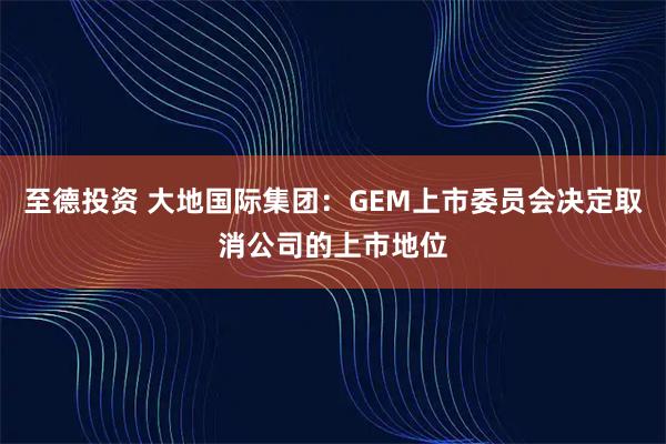 至德投资 大地国际集团：GEM上市委员会决定取消公司的上市地位