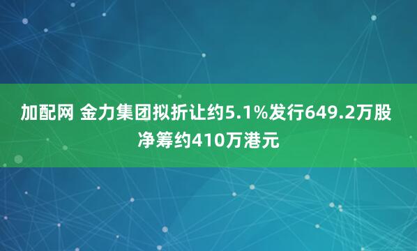 加配网 金力集团拟折让约5.1%发行649.2万股 净筹约410万港元