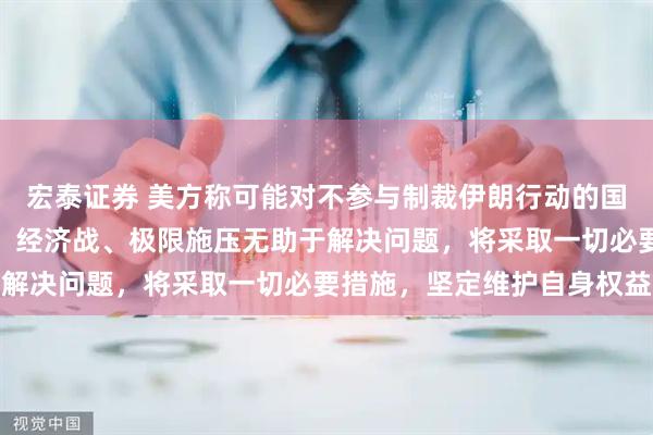 宏泰证券 美方称可能对不参与制裁伊朗行动的国家采取反制措施，中方：经济战、极限施压无助于解决问题，将采取一切必要措施，坚定维护自身权益