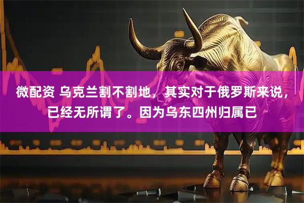 微配资 乌克兰割不割地，其实对于俄罗斯来说，已经无所谓了。因为乌东四州归属已
