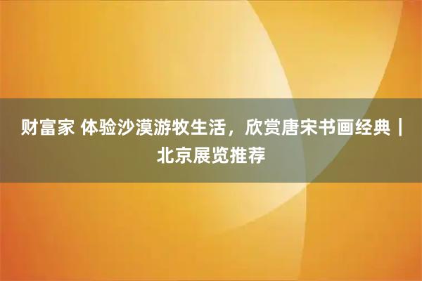 财富家 体验沙漠游牧生活，欣赏唐宋书画经典｜北京展览推荐